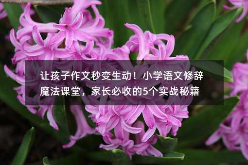 让孩子作文秒变生动!小学语文修辞魔法课堂,家长必收的5个实战秘籍