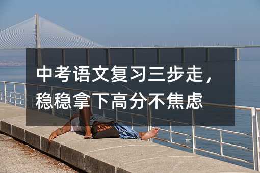 中考语文复习三步走,稳稳拿下高分不焦虑