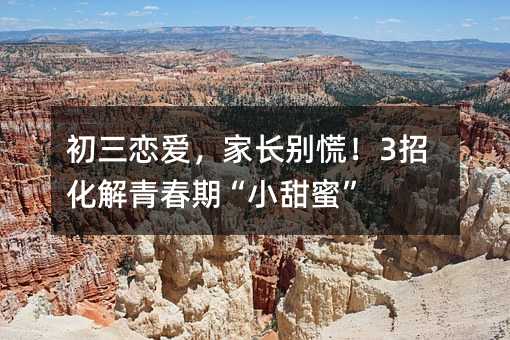 初三恋爱,家长别慌!3招化解青春期“小甜蜜”