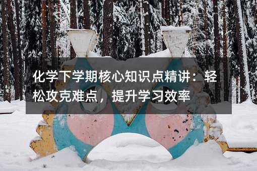 化学下学期核心知识点精讲:轻松攻克难点,提升学习效率