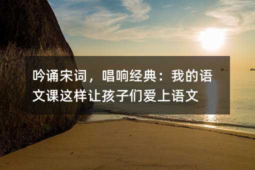 吟诵宋词,唱响经典:我的语文课这样让孩子们爱上语文