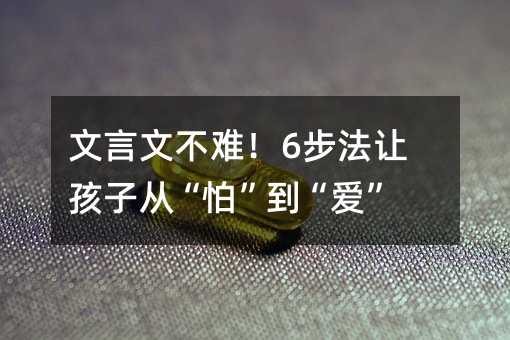 文言文不难!6步法让孩子从“怕”到“爱”