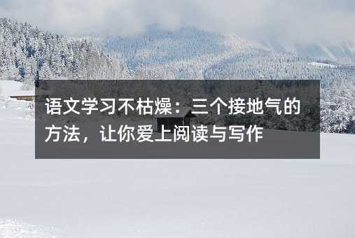 语文学习不枯燥:三个接地气的方法,让你爱上阅读与写作