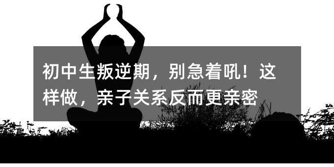 初中生叛逆期,别急着吼!这样做,亲子关系反而更亲密