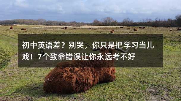 初中英语差?别哭,你只是把学习当儿戏!7个致命错误让你永远考不好