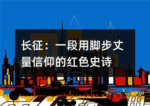 长征:一段用脚步丈量信仰的红色史诗