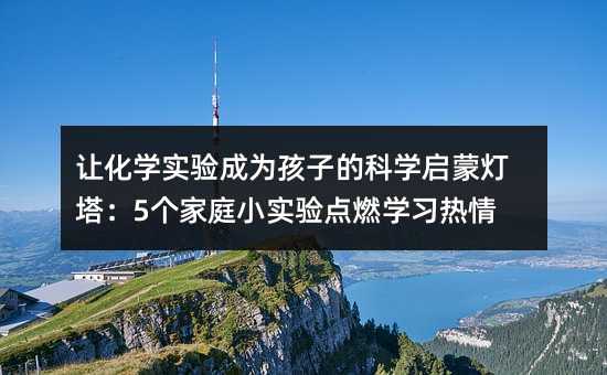 让化学实验成为孩子的科学启蒙灯塔:5个家庭小实验点燃学习热情