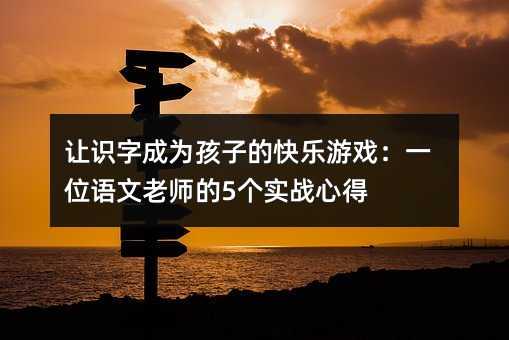 让识字成为孩子的快乐游戏:一位语文老师的5个实战心得