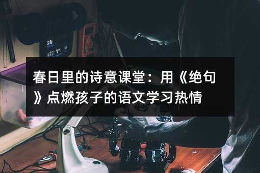 春日里的诗意课堂:用《绝句》点燃孩子的语文学习热情