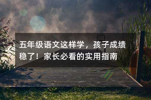 五年级语文这样学,孩子成绩稳了!家长必看的实用指南