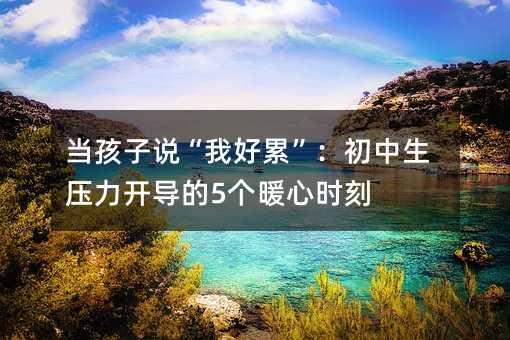 当孩子说“我好累”:初中生压力开导的5个暖心时刻