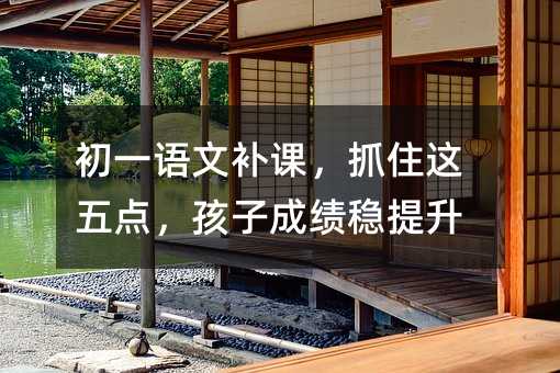 初一语文补课,抓住这五点,孩子成绩稳提升