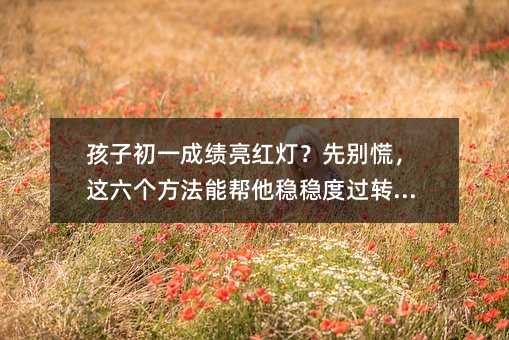 孩子初一成绩亮红灯?先别慌,这六个方法能帮他稳稳度过转型期