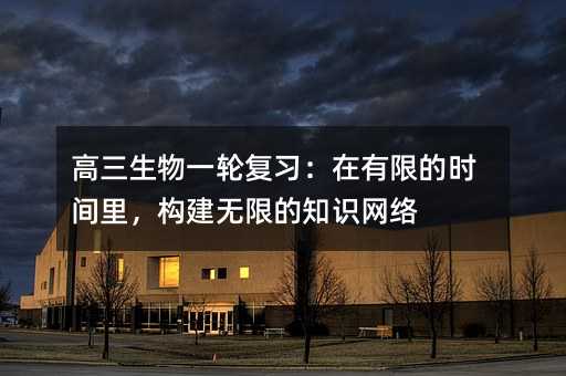 高三生物一轮复习：在有限的时间里，构建无限的知识网络