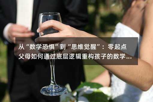 「从“数学恐惧”到“思维觉醒”」零起点爸爸妈妈怎么样通过底层逻辑重构孩子的数学启蒙