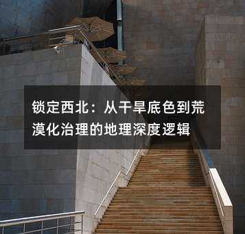 锁定西北:从干旱底色到荒漠化治理的地理深度逻辑