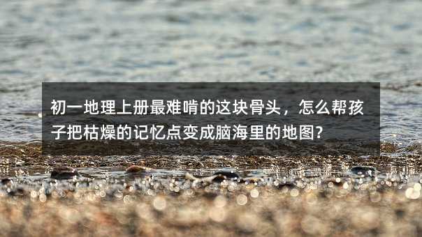 初一地理上册最难啃的这块骨头,怎么帮孩子把枯燥的记忆点变成脑海里的地图?