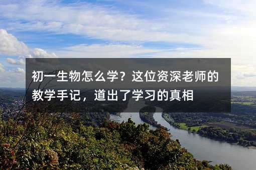 初一生物怎么学?这位资深老师的教学手记,道出了学习的真相