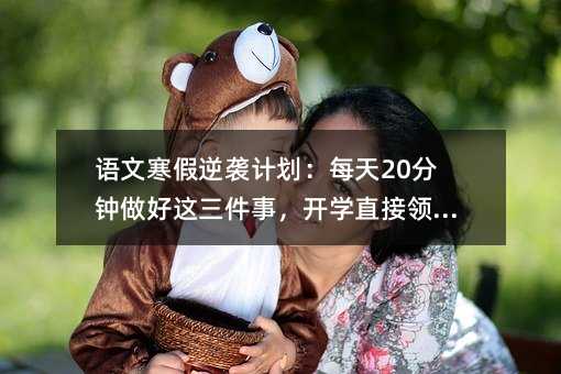 语文寒假逆袭计划:每天20分钟做好这三件事,开学直接领跑全班