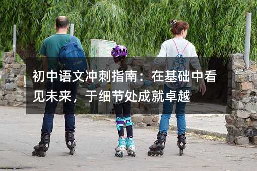 初中语文冲刺指南:在基础中看见未来,于细节处成就卓越